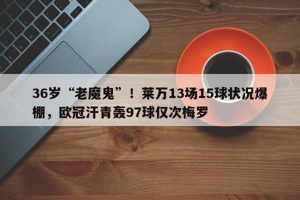 36岁“老魔鬼”！莱万13场15球状况爆棚，欧冠汗青轰97球仅次梅罗