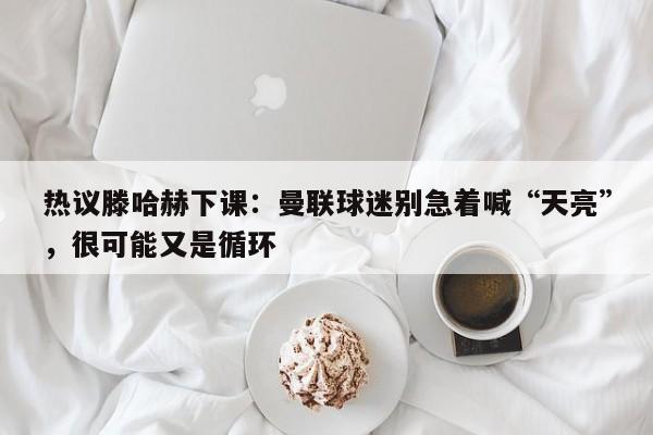 热议滕哈赫下课：曼联球迷别急着喊“天亮”，很可能又是循环