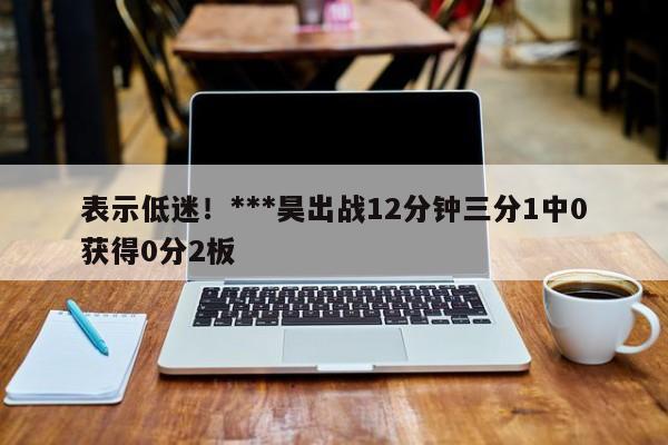 表示低迷！***昊出战12分钟三分1中0获得0分2板