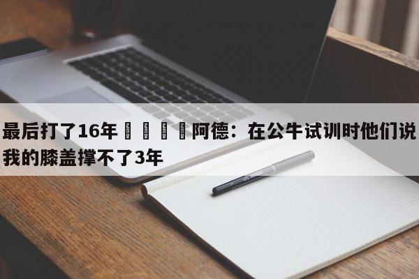 最后打了16年😳阿德：在公牛试训时他们说我的膝盖撑不了3年