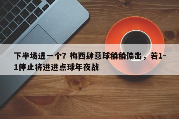 下半场进一个？梅西肆意球稍稍偏出，若1-1停止将进进点球年夜战