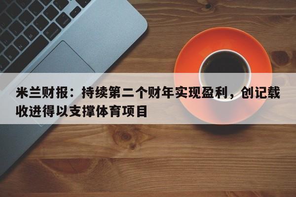 米兰财报：持续第二个财年实现盈利，创记载收进得以支撑体育项目