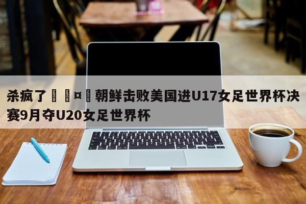 杀疯了🤯朝鲜击败美国进U17女足世界杯决赛9月夺U20女足世界杯