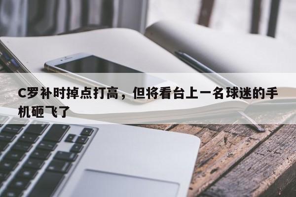 C罗补时掉点打高，但将看台上一名球迷的手机砸飞了