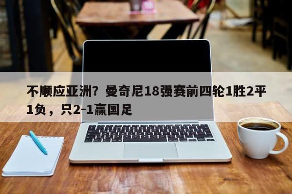 不顺应亚洲？曼奇尼18强赛前四轮1胜2平1负，只2-1赢国足