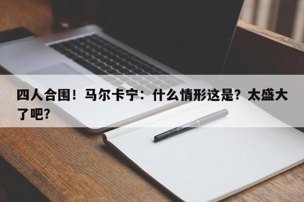 四人合围！马尔卡宁：什么情形这是？太盛大了吧？