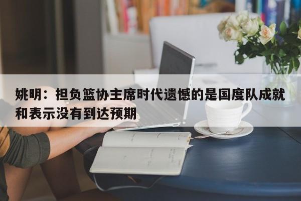 姚明：担负篮协主席时代遗憾的是国度队成就和表示没有到达预期